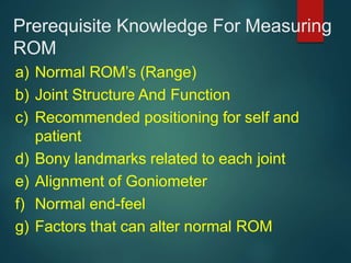Prerequisite Knowledge For Measuring
ROM
a) Normal ROM’s (Range)
b) Joint Structure And Function
c) Recommended positioning for self and
patient
d) Bony landmarks related to each joint
e) Alignment of Goniometer
f) Normal end-feel
g) Factors that can alter normal ROM
 