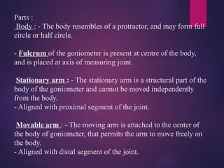 Parts :
Body : - The body resembles of a protractor, and may form full
circle or half circle.
- Fulcrum of the goniometer is present at centre of the body,
and is placed at axis of measuring joint.
Stationary arm : - The stationary arm is a structural part of the
body of the goniometer and cannot be moved independently
from the body.
- Aligned with proximal segment of the joint.
Movable arm : - The moving arm is attached to the center of
the body of goniometer, that permits the arm to move freely on
the body.
- Aligned with distal segment of the joint.
 