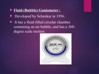  Fluid (Bubble) Goniometer :
 Developed by Schenkar in 1956.
 It has a fluid-filled circular chamber
containing an air bubble, and has a 360-
degree scale motion.
 