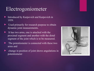 Electrogoniometer
 Introduced by Karpovich and Karpovich in
1959.
 Used primarily for research purpose to obtain
dynamic joint measurements.
 It has two arms, one is attached with the
proximal segment and another with the distal
segment of the joint which is to be measured.
 The potentiometer is connected with these two
arms and
 change in position of joint shows angulations in
potentiometer
 