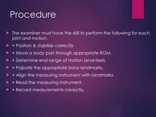 Procedure
 The examiner must have the skill to perform the following for each
joint and motion.
 • Position & stabilize correctly
 • Move a body part through appropriate ROM.
 • Determine end range of motion (end-feel).
 • Palpate the appropriate bony landmarks.
 • Align the measuring instrument with landmarks.
 • Read the measuring instrument.
 • Record measurements correctly.
 