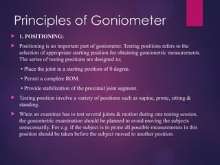 Principles of Goniometer
 1. POSITIONING:
 Positioning is an important part of goniometer. Testing positions refers to the
selection of appropriate starting position for obtaining goniometric measurements.
The series of testing positions are designed to;
• Place the joint in a starting position of 0 degree.
• Permit a complete ROM.
• Provide stabilization of the proximal joint segment.
 Testing position involve a variety of positions such as supine, prone, sitting &
standing.
 When an examiner has to test several joints & motion during one testing session,
the goniometric examination should be planned to avoid moving the subjects
unnecessarily. For e.g. if the subject is in prone all possible measurements in this
position should be taken before the subject moved to another position.
 