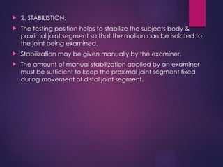  2. STABILISTION:
 The testing position helps to stabilize the subjects body &
proximal joint segment so that the motion can be isolated to
the joint being examined.
 Stabilization may be given manually by the examiner.
 The amount of manual stabilization applied by an examiner
must be sufficient to keep the proximal joint segment fixed
during movement of distal joint segment.
 