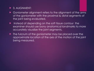  3. ALIGNMENT:
 Goniometer alignment refers to the alignment of the arms
of the goniometer with the proximal & distal segments of
the joint being evaluated.
 Instead of depending on the soft tissue contour the
examiner should use bony anatomical landmarks to more
accurately visualize the joint segments.
 The fulcrum of the goniometer may be placed over the
approximate location of the axis of the motion of the joint
being measured.
 