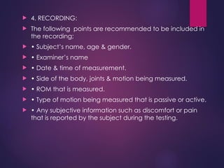  4. RECORDING:
 The following points are recommended to be included in
the recording;
 • Subject’s name, age & gender.
 • Examiner’s name
 • Date & time of measurement.
 • Side of the body, joints & motion being measured.
 • ROM that is measured.
 • Type of motion being measured that is passive or active.
 • Any subjective information such as discomfort or pain
that is reported by the subject during the testing.
 