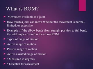 What is ROM?
 Movement available at a joint
 How much a joint can move Whether the movement is normal,
limited, or excessive
 Example : If the elbow bends from straight position to full bend,
the total angle covered is the elbow ROM.
 Types of range of motion
 Active range of motion
 Passive range of motion
 Active assisted range of motion
 • Measured in degrees
 • Essential for assessment
 