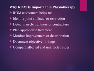 Why ROM Is Important in Physiotherapy
 ROM assessment helps to:
 Identify joint stiffness or restriction
 Detect muscle tightness or contracture
 Plan appropriate treatment
 Monitor improvement or deterioration
 Document objective findings
 Compare affected and unaffected sides
 