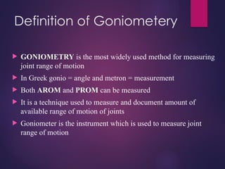Definition of Goniometery
 GONIOMETRY is the most widely used method for measuring
joint range of motion
 In Greek gonio = angle and metron = measurement
 Both AROM and PROM can be measured
 It is a technique used to measure and document amount of
available range of motion of joints
 Goniometer is the instrument which is used to measure joint
range of motion
 