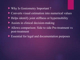  Why Is Goniometry Important ?
 Converts visual estimation into numerical values
 Helps identify joint stiffness or hypermobility
 Assists in clinical decision-making
 Allows comparison: Side to side Pre-treatment vs
post-treatment
 Essential for legal and documentation purposes
 