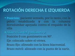 ROTACIÓN DERECHA E IZQUIERDA
 Posición: paciente sentado, por lo tanto, con la
pelvis estabilizada y con la columna
dorsolumbar apoyada contra el respaldo de la
silla
 Alineación del goniómetro:
Alineación del goniómetro:
Posición 0 con goniómetro en 90°.
Eje: colocado sobre el vértex.
Brazo fijo: alineado con la línea biacromial.
Brazo móvil: alineado con la punta de la nariz.
 
