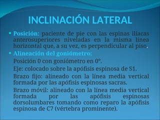 INCLINACIÓN LATERAL
 Posición: paciente de pie con las espinas ilíacas
anterosuperiores niveladas en la misma línea
horizontal que, a su vez, es perpendicular al piso.
 Alineación del goniómetro:
Posición 0 con goniómetro en 0°.
Eje: colocado sobre la apófisis espinosa de S1.
Brazo fijo: alineado con la línea media vertical
formada por las apófisis espinosas sacras.
Brazo móvil: alineado con la línea media vertical
formada por las apófisis espinosas
dorsolumbares tomando como reparo la apófisis
espinosa de C7 (vértebra prominente).
 