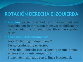 ROTACIÓN DERECHA E IZQUIERDA
 Posición: paciente sentado en una banqueta sin
respaldo, por lo tanto, con la pelvis estabilizada y
con la columna dorsolumbar libre para poder
rotar
 Alineación del goniómetro:
Posición 0 con goniómetro en 0°
Eje: colocado sobre el vértex.
Brazo fijo: alineado con la línea que une ambas
espinas ilíacas anterosuperiores.
Brazo móvil: alineado con la línea biacromial.
 