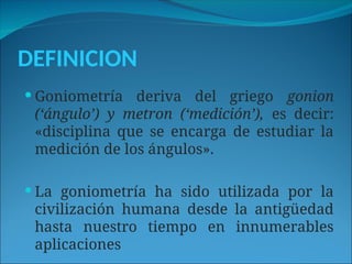 DEFINICION
 Goniometría deriva del griego gonion
(‘ángulo’) y metron (‘medición’), es decir:
«disciplina que se encarga de estudiar la
medición de los ángulos».
 La goniometría ha sido utilizada por la
civilización humana desde la antigüedad
hasta nuestro tiempo en innumerables
aplicaciones
 