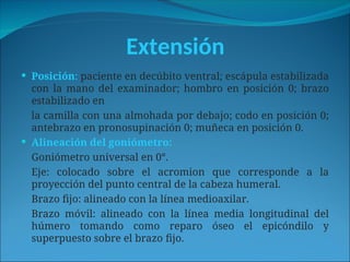 Extensión
 Posición: paciente en decúbito ventral; escápula estabilizada
con la mano del examinador; hombro en posición 0; brazo
estabilizado en
la camilla con una almohada por debajo; codo en posición 0;
antebrazo en pronosupinación 0; muñeca en posición 0.
 Alineación del goniómetro:
Goniómetro universal en 0°.
Eje: colocado sobre el acromion que corresponde a la
proyección del punto central de la cabeza humeral.
Brazo fijo: alineado con la línea medioaxilar.
Brazo móvil: alineado con la línea media longitudinal del
húmero tomando como reparo óseo el epicóndilo y
superpuesto sobre el brazo fijo.
 