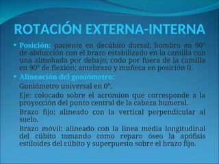ROTACIÓN EXTERNA-INTERNA
 Posición: paciente en decúbito dorsal; hombro en 90°
de abducción con el brazo estabilizado en la camilla con
una almohada por debajo; codo por fuera de la camilla
en 90° de flexión; antebrazo y muñeca en posición 0.
 Alineación del goniómetro:
Goniómetro universal en 0°.
Eje: colocado sobre el acromion que corresponde a la
proyección del punto central de la cabeza humeral.
Brazo fijo: alineado con la vertical perpendicular al
suelo.
Brazo móvil: alineado con la línea media longitudinal
del cúbito tomando como reparo óseo la apófisis
estiloides del cúbito y superpuesto sobre el brazo fijo.
 