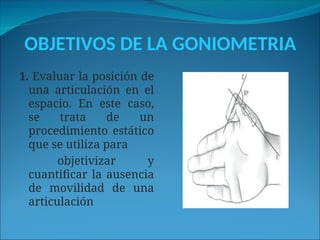 OBJETIVOS DE LA GONIOMETRIA
1. Evaluar la posición de
una articulación en el
espacio. En este caso,
se trata de un
procedimiento estático
que se utiliza para
objetivizar y
cuantificar la ausencia
de movilidad de una
articulación
 