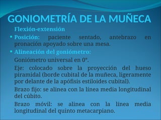 GONIOMETRÍA DE LA MUÑECA
Flexión-extensión
 Posición: paciente sentado, antebrazo en
pronación apoyado sobre una mesa.
 Alineación del goniómetro:
Goniómetro universal en 0°.
Eje: colocado sobre la proyección del hueso
piramidal (borde cubital de la muñeca, ligeramente
por delante de la apófisis estiloides cubital).
Brazo fijo: se alinea con la línea media longitudinal
del cúbito.
Brazo móvil: se alinea con la línea media
longitudinal del quinto metacarpiano.
 