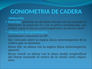 GONIOMETRIA DE CADERA
Abducción
 Posición: paciente en decúbito dorsal con los miembros
inferiores en posición 0 y con la pelvis estabilizada, con
ambas espinas ilíacas anterosuperiores al mismo nivel.
 Alineación del goniómetro:
Goniómetro universal en 90°.
Eje: colocado sobre la espina ilíaca anterosuperior de la
cadera que se examina.
Brazo fijo: se alinea con la espina ilíaca anterosuperior
opuesta.
Brazo móvil: se alinea con la línea media longitudinal
del fémur tomando el centro de la rótula como reparo
óseo.
 