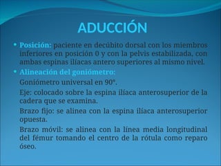 ADUCCIÓN
 Posición: paciente en decúbito dorsal con los miembros
inferiores en posición 0 y con la pelvis estabilizada, con
ambas espinas ilíacas antero superiores al mismo nivel.
 Alineación del goniómetro:
Goniómetro universal en 90°.
Eje: colocado sobre la espina ilíaca anterosuperior de la
cadera que se examina.
Brazo fijo: se alinea con la espina ilíaca anterosuperior
opuesta.
Brazo móvil: se alinea con la línea media longitudinal
del fémur tomando el centro de la rótula como reparo
óseo.
 