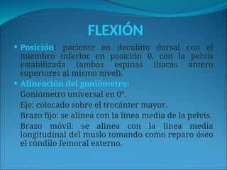 FLEXIÓN
 Posición: paciente en decúbito dorsal con el
miembro inferior en posición 0, con la pelvis
estabilizada (ambas espinas ilíacas antero
superiores al mismo nivel).
 Alineación del goniómetro:
Goniómetro universal en 0°.
Eje: colocado sobre el trocánter mayor.
Brazo fijo: se alinea con la línea media de la pelvis.
Brazo móvil: se alinea con la línea media
longitudinal del muslo tomando como reparo óseo
el cóndilo femoral externo.
 