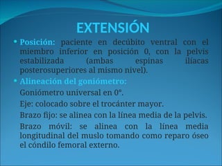 EXTENSIÓN
 Posición: paciente en decúbito ventral con el
miembro inferior en posición 0, con la pelvis
estabilizada (ambas espinas ilíacas
posterosuperiores al mismo nivel).
 Alineación del goniómetro:
Goniómetro universal en 0°.
Eje: colocado sobre el trocánter mayor.
Brazo fijo: se alinea con la línea media de la pelvis.
Brazo móvil: se alinea con la línea media
longitudinal del muslo tomando como reparo óseo
el cóndilo femoral externo.
 