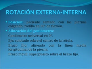 ROTACIÓN EXTERNA-INTERNA
 Posición: paciente sentado con las piernas
colgando; rodilla en 90° de flexión.
 Alineación del goniómetro:
Goniómetro universal en 0°.
Eje: colocado sobre el centro de la rótula.
Brazo fijo: alineado con la línea media
longitudinal de la pierna.
Brazo móvil: superpuesto sobre el brazo fijo.
 
