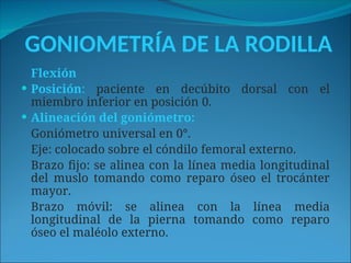 GONIOMETRÍA DE LA RODILLA
Flexión
 Posición: paciente en decúbito dorsal con el
miembro inferior en posición 0.
 Alineación del goniómetro:
Goniómetro universal en 0°.
Eje: colocado sobre el cóndilo femoral externo.
Brazo fijo: se alinea con la línea media longitudinal
del muslo tomando como reparo óseo el trocánter
mayor.
Brazo móvil: se alinea con la línea media
longitudinal de la pierna tomando como reparo
óseo el maléolo externo.
 