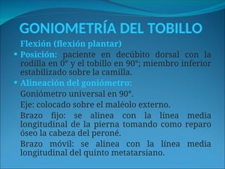 GONIOMETRÍA DEL TOBILLO
Flexión (flexión plantar)
 Posición: paciente en decúbito dorsal con la
rodilla en 0° y el tobillo en 90°; miembro inferior
estabilizado sobre la camilla.
 Alineación del goniómetro:
Goniómetro universal en 90°.
Eje: colocado sobre el maléolo externo.
Brazo fijo: se alinea con la línea media
longitudinal de la pierna tomando como reparo
óseo la cabeza del peroné.
Brazo móvil: se alinea con la línea media
longitudinal del quinto metatarsiano.
 