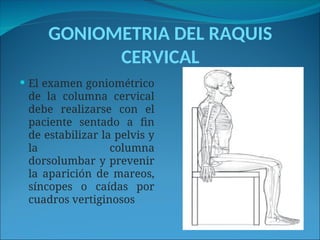 GONIOMETRIA DEL RAQUIS
CERVICAL
 El examen goniométrico
de la columna cervical
debe realizarse con el
paciente sentado a fin
de estabilizar la pelvis y
la columna
dorsolumbar y prevenir
la aparición de mareos,
síncopes o caídas por
cuadros vertiginosos
 