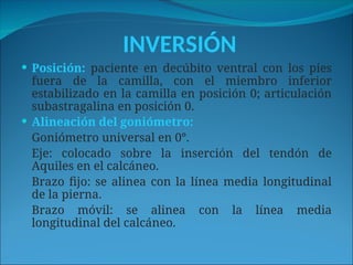INVERSIÓN
 Posición: paciente en decúbito ventral con los pies
fuera de la camilla, con el miembro inferior
estabilizado en la camilla en posición 0; articulación
subastragalina en posición 0.
 Alineación del goniómetro:
Goniómetro universal en 0°.
Eje: colocado sobre la inserción del tendón de
Aquiles en el calcáneo.
Brazo fijo: se alinea con la línea media longitudinal
de la pierna.
Brazo móvil: se alinea con la línea media
longitudinal del calcáneo.
 