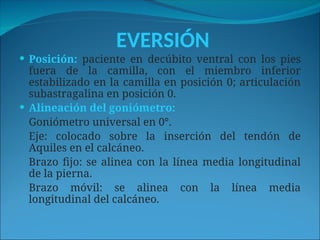 EVERSIÓN
 Posición: paciente en decúbito ventral con los pies
fuera de la camilla, con el miembro inferior
estabilizado en la camilla en posición 0; articulación
subastragalina en posición 0.
 Alineación del goniómetro:
Goniómetro universal en 0°.
Eje: colocado sobre la inserción del tendón de
Aquiles en el calcáneo.
Brazo fijo: se alinea con la línea media longitudinal
de la pierna.
Brazo móvil: se alinea con la línea media
longitudinal del calcáneo.
 