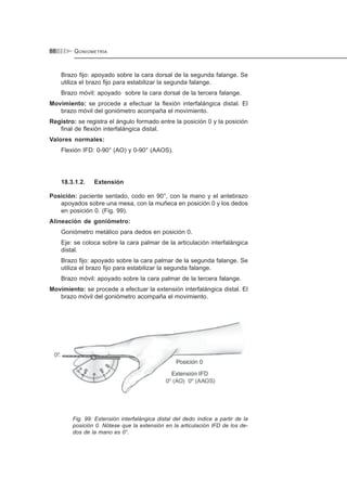 GONIOMETRÍA88
Brazo fijo: apoyado sobre la cara dorsal de la segunda falange. Se
utiliza el brazo fijo para estabilizar la segunda falange.
Brazo móvil: apoyado sobre la cara dorsal de la tercera falange.
Movimiento: se procede a efectuar la flexión interfalángica distal. El
brazo móvil del goniómetro acompaña el movimiento.
Registro: se registra el ángulo formado entre la posición 0 y la posición
final de flexión interfalángica distal.
Valores normales:
Flexión IFD: 0-90° (AO) y 0-90° (AAOS).
18.3.1.2. Extensión
Posición: paciente sentado, codo en 90°, con la mano y el antebrazo
apoyados sobre una mesa, con la muñeca en posición 0 y los dedos
en posición 0. (Fig. 99).
Alineación de goniómetro:
Goniómetro metálico para dedos en posición 0.
Eje: se coloca sobre la cara palmar de la articulación interfalángica
distal.
Brazo fijo: apoyado sobre la cara palmar de la segunda falange. Se
utiliza el brazo fijo para estabilizar la segunda falange.
Brazo móvil: apoyado sobre la cara palmar de la tercera falange.
Movimiento: se procede a efectuar la extensión interfalángica distal. El
brazo móvil del goniómetro acompaña el movimiento.
Fig. 99: Extensión interfalángica distal del dedo índice a partir de la
posición 0. Nótese que la extensión en la articulación IFD de los de-
dos de la mano es 0°.
 