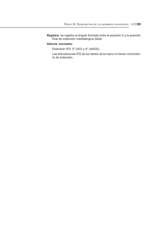 PARTE III. GONIOMETRÍA DE LOS MIEMBROS SUPERIORES 89
Registro: se registra el ángulo formado entre la posición 0 y la posición
final de extensión interfalángica distal.
Valores normales:
Extensión IFD: 0° (AO) y 0° (AAOS).
Las articulaciones IFD de los dedos de la mano no tienen movimien-
to de extensión.
 