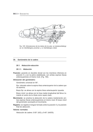 GONIOMETRÍA9 4
Fig. 105: Articulaciones de los dedos de los pies: a) metatarsofalángi-
ca; b) interfalángica proximal, y c) interfalángica distal.
20. Goniometría de la cadera
20.1. Abducción-aducción
20.1.1. Abducción
Posición: paciente en decúbito dorsal con los miembros inferiores en
posición 0 y con la pelvis estabilizada, con ambas espinas ilíacas
anterosuperiores al mismo nivel. (Fig. 106).
Alineación del goniómetro:
Goniómetro universal en 90°.
Eje: colocado sobre la espina ilíaca anterosuperior de la cadera que
se examina.
Brazo fijo: se alinea con la espina ilíaca anterosuperior opuesta.
Brazo móvil: se alinea con la línea media longitudinal del fémur to-
mando el centro de la rótula como reparo óseo.
Movimiento: se practica la abducción de la cadera manteniendo am-
bas espinas ilíacas anterosuperiores al mismo nivel. El brazo móvil
del goniómetro acompaña el movimiento.
Registro: se registra el ángulo formado entre la posición 0 y la posición
final de abducción.
Valores normales:
Abducción de cadera: 0-50° (AO) y 0-45° (AAOS).
 