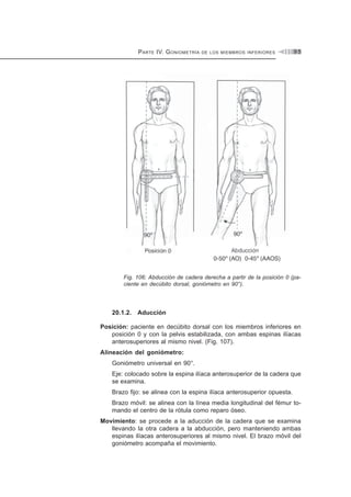PARTE IV. GONIOMETRÍA DE LOS MIEMBROS INFERIORES 9 5
Fig. 106: Abducción de cadera derecha a partir de la posición 0 (pa-
ciente en decúbito dorsal, goniómetro en 90°).
20.1.2. Aducción
Posición: paciente en decúbito dorsal con los miembros inferiores en
posición 0 y con la pelvis estabilizada, con ambas espinas ilíacas
anterosuperiores al mismo nivel. (Fig. 107).
Alineación del goniómetro:
Goniómetro universal en 90°.
Eje: colocado sobre la espina ilíaca anterosuperior de la cadera que
se examina.
Brazo fijo: se alinea con la espina ilíaca anterosuperior opuesta.
Brazo móvil: se alinea con la línea media longitudinal del fémur to-
mando el centro de la rótula como reparo óseo.
Movimiento: se procede a la aducción de la cadera que se examina
llevando la otra cadera a la abducción, pero manteniendo ambas
espinas ilíacas anterosuperiores al mismo nivel. El brazo móvil del
goniómetro acompaña el movimiento.
 
