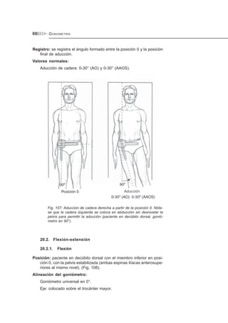GONIOMETRÍA9 6
Registro: se registra el ángulo formado entre la posición 0 y la posición
final de aducción.
Valores normales:
Aducción de cadera: 0-30° (AO) y 0-30° (AAOS).
Fig. 107: Aducción de cadera derecha a partir de la posición 0. Nóte-
se que la cadera izquierda se coloca en abducción sin desnivelar la
pelvis para permitir la aducción (paciente en decúbito dorsal, gonió-
metro en 90°).
20.2. Flexión-extensión
20.2.1. Flexión
Posición: paciente en decúbito dorsal con el miembro inferior en posi-
ción 0, con la pelvis estabilizada (ambas espinas ilíacas anterosupe-
riores al mismo nivel). (Fig. 108).
Alineación del goniómetro:
Goniómetro universal en 0°.
Eje: colocado sobre el trocánter mayor.
 