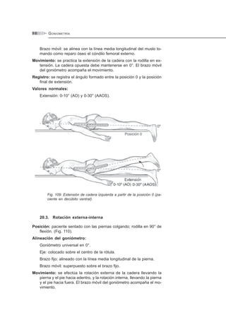 GONIOMETRÍA9 8
Brazo móvil: se alinea con la línea media longitudinal del muslo to-
mando como reparo óseo el cóndilo femoral externo.
Movimiento: se practica la extensión de la cadera con la rodilla en ex-
tensión. La cadera opuesta debe mantenerse en 0°. El brazo móvil
del goniómetro acompaña el movimiento.
Registro: se registra el ángulo formado entre la posición 0 y la posición
final de extensión.
Valores normales:
Extensión: 0-10° (AO) y 0-30° (AAOS).
Fig. 109: Extensión de cadera izquierda a partir de la posición 0 (pa-
ciente en decúbito ventral).
20.3. Rotación externa-interna
Posición: paciente sentado con las piernas colgando; rodilla en 90° de
flexión. (Fig. 110).
Alineación del goniómetro:
Goniómetro universal en 0°.
Eje: colocado sobre el centro de la rótula.
Brazo fijo: alineado con la línea media longitudinal de la pierna.
Brazo móvil: superpuesto sobre el brazo fijo.
Movimiento: se efectúa la rotación externa de la cadera llevando la
pierna y el pie hacia adentro, y la rotación interna, llevando la pierna
y el pie hacia fuera. El brazo móvil del goniómetro acompaña el mo-
vimiento.
 