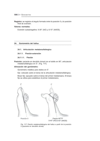 GONIOMETRÍA106
Registro: se registra el ángulo formado entre la posición 0 y la posición
final de eversión.
Valores normales:
Eversión subastragalina: 0-30° (AO) y 0-15° (AAOS).
24. Goniometría del hallux
24.1. Articulación metatarsofalángica
24.1.1. Flexión-extensión
24.1.1.1. Flexión
Posición: paciente en decúbito dorsal con el tobillo en 90°; articulación
metatarsofalángica en 0°. (Fig. 117).
Alineación del goniómetro:
Goniómetro metálico para dedos en 0°.
Eje: colocado sobre el dorso de la articulación metatarsofalángica.
Brazo fijo: apoyado sobre el dorso del primer metatarsiano. El brazo
fijo se utiliza para estabilizar el primer metatarsiano.
Fig. 117: Flexión metatarsofalángica del hallux a partir de la posición
0 (paciente en decúbito dorsal).
 