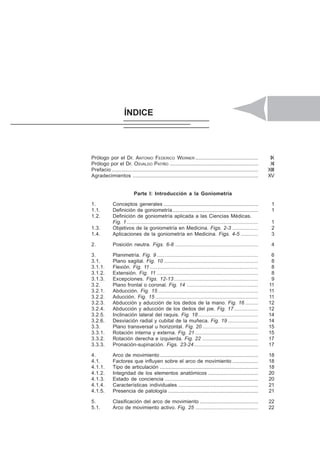 ÍNDICE XVII
Prólogo por el Dr. ANTONIO FEDERICO WERNER ............................................ IX
Prólogo por el Dr. OSVALDO PATIÑO .............................................................. XI
Prefacio....................................................................................................... XIII
Agradecimientos ........................................................................................ XV
Parte I: Introducción a la Goniometría
1. Conceptos generales .................................................................. 1
1.1. Definición de goniometría............................................................ 1
1.2. Definición de goniometría aplicada a las Ciencias Médicas.
Fig. 1 ............................................................................................ 1
1.3. Objetivos de la goniometría en Medicina. Figs. 2-3 .................. 2
1.4. Aplicaciones de la goniometría en Medicina. Figs. 4-5 ............ 3
2. Posición neutra. Figs. 6-8 .......................................................... 4
3. Planimetría. Fig. 9 ....................................................................... 6
3.1. Plano sagital. Fig. 10 .................................................................. 8
3.1.1. Flexión. Fig. 11 ............................................................................ 8
3.1.2. Extensión. Fig. 11 ....................................................................... 8
3.1.3. Excepciones. Figs. 12-13 ........................................................... 9
3.2. Plano frontal o coronal. Fig. 14 .................................................. 11
3.2.1. Abducción. Fig. 15 ...................................................................... 11
3.2.2. Aducción. Fig. 15 ........................................................................ 11
3.2.3. Abducción y aducción de los dedos de la mano. Fig. 16 ......... 12
3.2.4. Abducción y aducción de los dedos del pie. Fig. 17................. 12
3.2.5. Inclinación lateral del raquis. Fig. 18 .......................................... 14
3.2.6. Desviación radial y cubital de la muñeca. Fig. 19 ..................... 14
3.3. Plano transversal u horizontal. Fig. 20 ....................................... 15
3.3.1. Rotación interna y externa. Fig. 21 ............................................ 15
3.3.2. Rotación derecha e izquierda. Fig. 22 ....................................... 17
3.3.3. Pronación-supinación. Figs. 23-24............................................. 17
4. Arco de movimiento..................................................................... 18
4.1. Factores que influyen sobre el arco de movimiento .................. 18
4.1.1. Tipo de articulación ..................................................................... 18
4.1.2. Integridad de los elementos anatómicos ................................... 20
4.1.3. Estado de conciencia ................................................................. 20
4.1.4. Características individuales ........................................................ 21
4.1.5. Presencia de patología ............................................................... 21
5. Clasificación del arco de movimiento ......................................... 22
5.1. Arco de movimiento activo. Fig. 25 ............................................ 22
ÍNDICE
 