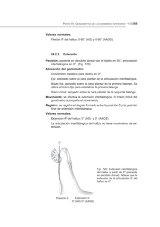 PARTE IV. GONIOMETRÍA DE LOS MIEMBROS INFERIORES 109
Valores normales:
Flexión IF del hallux: 0-80° (AO) y 0-90° (AAOS).
24.2.2. Extensión
Posición: paciente en decúbito dorsal con el tobillo en 90°; articulación
interfalángica en 0°. (Fig. 120).
Alineación del goniómetro:
Goniómetro metálico para dedos en 0°.
Eje: colocado sobre la cara plantar de la articulación interfalángica.
Brazo fijo: apoyado sobre la cara plantar de la primera falange. Se
utiliza el brazo fijo para estabilizar la primera falange.
Brazo móvil: apoyado sobre la cara plantar de la segunda falange.
Movimiento: se efectúa la extensión interfalángica. El brazo móvil del
goniómetro acompaña el movimiento.
Registro: se registra el ángulo formado entre la posición 0 y la posición
final de extensión interfalángica.
Valores normales:
Extensión IF del hallux: 0° (AO) y 0° (AAOS).
La articulación interfalángica del hallux no tiene movimiento de ex-
tensión.
Fig. 120: Extensión interfalángica
del hallux a partir de 0° (paciente
en decúbito dorsal). Nótese que la
extensión de la articulación IF del
hallux es 0°.
 