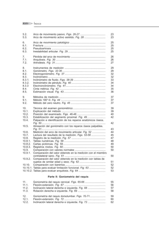 ÍNDICEXVIII
5.2. Arco de movimiento pasivo. Figs. 26-27 .................................... 23
5.3. Arco de movimiento activo asistido. Fig. 28 .............................. 23
6. Arco de movimiento patológico .................................................. 25
6.1. Fractura ....................................................................................... 25
6.2. Pseudoartrosis ............................................................................ 25
6.3. Inestabilidad articular. Fig. 29 ..................................................... 25
7. Pérdida del arco de movimiento ................................................. 26
7.1. Anquilosis. Fig. 30 ...................................................................... 26
7.2. Artrodesis. Fig. 31....................................................................... 27
8. Instrumentos de medición .......................................................... 29
8.1. Goniómetro. Figs. 32-36 ............................................................. 29
8.2. Electrogoniómetro. Fig. 37.......................................................... 32
8.3. Inclinómetro ................................................................................. 32
8.3.1. Inclinómetro de fluido. Figs. 38-39 ............................................. 33
8.3.2. Inclinómetro de péndulo. Fig. 40 ................................................ 34
8.3.3 Electroinclinómetro. Fig. 41........................................................ 34
8.4. Cinta métrica. Fig. 42 ................................................................. 35
8.5. Estimación visual. Fig. 43 ........................................................... 36
9. Métodos de medición .................................................................. 37
9.1. Método 180°-0. Fig. 44 ............................................................... 37
9.2. Método del cero neutro. Fig. 45 ................................................. 37
10. Técnica del examen goniométrico .............................................. 39
10.1. Explicación del método .............................................................. 39
10.2. Posición del examinado. Figs. 46-48......................................... 40
10.3. Estabilización del segmento proximal. Fig. 49.......................... 42
10.4. Palpación e identificación de los reparos anatómicos óseos.
Fig. 50 .......................................................................................... 42
10.5. Alineación del goniómetro con los reparos óseos palpables.
Fig. 51 .......................................................................................... 43
10.6. Medición del arco de movimiento articular. Fig. 52 ................... 44
10.7. Lectura del resultado de la medición. Figs. 53-56 .................... 45
10.8. Registro de la medición. Fig. 57 ................................................ 47
10.8.1. Tablas numéricas. Fig. 58 ........................................................... 48
10.8.2. Cartas pictóricas. Fig. 59............................................................ 49
10.8.3. Registros mixtos. Fig. 60............................................................ 50
10.9. Comparación con valores normales ........................................... 50
10.9.1. Comparación del valor obtenido en la medición con el miembro
contralateral sano. Fig. 61 .......................................................... 50
10.9.2. Comparación del valor obtenido en la medición con tablas de
sujetos de similar edad y sexo. Fig. 62 ..................................... 51
10.10. Comparación con baremos ......................................................... 52
10.10.1. Tablas para evaluar limitación funcional. Fig. 63 ....................... 52
10.10.2. Tablas para evaluar anquilosis. Fig. 64 ...................................... 53
Parte II: Goniometría del raquis
11. Goniometría del raquis cervical. Figs. 65-66 ............................. 55
11.1. Flexión-extensión. Fig. 67 .......................................................... 56
11.2. Inclinación lateral derecha e izquierda. Fig. 68 ......................... 57
11.3. Rotación derecha e izquierda. Fig. 69 ....................................... 58
12. Goniometría del raquis dorsolumbar. Figs. 70-71...................... 59
12.1. Flexión-extensión. Fig. 72 .......................................................... 60
12.2. Inclinación lateral derecha e izquierda. Fig. 73 ......................... 62
 