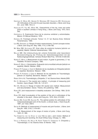 GONIOMETRÍA120
HASTINGS H, WEISS AC, QUENER D, WIEDEMAN GP, HANINGTON KR, STRICKALAND
JW. Arthrodesis of the wrist for post traumatic disorders. J Bone Joint Surg
Am. June 1996; 78-A, 6.
HOAGLUND FT, YAU AC, WONG WL. Osteoarthritis of the hip, knee and ankle
joints in southern chinese in Hong Kong. J Bone Joint Surg. 1973; 55-A:
545.
HOPPENFELD S. Exploración física de la columna vertebral y extremidades.
México: El Manual Moderno; 1979.
KAPANDJI AI. Fisiología articular. Tomos 1-3. 5.a
ed. Buenos Aires: Editorial
Panamericana; 1999.
LEA RD, GERHARDT JJ. Range of motion measurements. Current concepts review.
J Bone Joint Surg Am. May 1995; 77-A, 5:784-798.
MC MINN RM, HUTCHINGS RT. Gran atlas de anatomía humana [edición en
español]. Madrid: Editorial Interamericana; 1986.
MULLER ME. Die Untersuchung der unteren Extremität unter besonderer
Berücksinchtigung der Prüfung der Gelenkbeweglichkeit mit der
Nulldurchgangsmethode. Schweiz Rndsch Med Prax. 1970:59,14:526-530.
NORKIN C, WHITE J. Measurement of joint motion. A guide to goniometry. 2.a
ed.
Filadelfia: FA Davis Company; 1985.
NORKIN C, WHITE J. Goniometría. Evaluación de la movilidad articular [edición en
español]. Madrid: Marban; 2006.
PYNSENT P, FAIRBANK J, CARR A. Medición de los resultados en Ortopedia [edición
en español]. Barcelona: Masson; 1996.
PYNSENT P, FAIRBANK J, CARR A. Medición de los resultados en Traumatología.
[edición en español]. Barcelona: Masson; 1997.
RAMOS VÉRTIZ AJ. Traumatología y Ortopedia. 2.a
ed. Buenos Aires: Atlante;2000.
RYF C, WEYMANN A. The neutral zero method - A principle of measuring joint
function. Injury (Suppl) 1995; 26, 1:A1-A11.
RYF Ch, WEYMAN A. Range of motion AO neutral zero method. Measurement
and documentation. Davos: Thieme, AO publishing; 1999.
ROWE CR. Joint measurement in disability evaluation. Clin Orthop. 1964; 32:43-
53.
ROWE CR, Adult re-evaluation of the position of the arm in arthrodesis of the
shoulder in the adult. J Bone Joint Surg Am. 1974; 56-A, 913-922.
SALDANA MJ, CLARK EN, AULICINO PL. The optimal position for arthrodesis of the
metacarpophalangeal joint of the thumb: a clinical study. J Hand Surg Br.
1987; Jun 12(2): 256-9.
SALTER N: Methods of measurement of muscle and joint function. J Bone Joint
Surg Br. 1955; 37-B, 3: 474-491.
SILVER D. Measurement of the range of motion of joints. J Bone Joint Surg.
1923; 21: 569.
THE COMMITTEE FOR THE STUDY OF JOINT MOTION (ed.). Joint motion: Method of
measuring and recording. Am Acad Orthop Surg. Chicago, IL; 1965.
VALLS J, PERRUELO N, AIELLO N, KOHN TEBNER A, CARNEVALE V. Ortopedia y
Traumatología. 5.a
ed. Buenos Aires: El Ateneo; 1992.
BIBLIOGRAFÍA
 