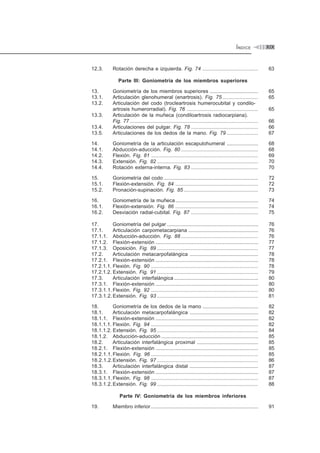 ÍNDICE XIX
12.3. Rotación derecha e izquierda. Fig. 74 ....................................... 63
Parte III: Goniometría de los miembros superiores
13. Goniometría de los miembros superiores .................................. 65
13.1. Articulación glenohumeral (enartrosis). Fig. 75 ......................... 65
13.2. Articulación del codo (trocleartrosis humerocubital y condilo-
artrosis humerorradial). Fig. 76 .................................................. 65
13.3. Articulación de la muñeca (condiloartrosis radiocarpiana).
Fig. 77 .......................................................................................... 66
13.4. Articulaciones del pulgar. Fig. 78 ............................................... 66
13.5. Articulaciones de los dedos de la mano. Fig. 79 ...................... 67
14. Goniometría de la articulación escapulohumeral ...................... 68
14.1. Abducción-aducción. Fig. 80 ...................................................... 68
14.2. Flexión. Fig. 81 ........................................................................... 69
14.3. Extensión. Fig. 82 ....................................................................... 70
14.4. Rotación externa-interna. Fig. 83 ............................................... 70
15. Goniometría del codo .................................................................. 72
15.1. Flexión-extensión. Fig. 84 .......................................................... 72
15.2. Pronación-supinación. Fig. 85 .................................................... 73
16. Goniometría de la muñeca.......................................................... 74
16.1. Flexión-extensión. Fig. 86 .......................................................... 74
16.2. Desviación radial-cubital. Fig. 87 ............................................... 75
17. Goniometría del pulgar ................................................................ 76
17.1. Articulación carpometacarpiana ................................................. 76
17.1.1. Abducción-aducción. Fig. 88 ...................................................... 76
17.1.2. Flexión-extensión ........................................................................ 77
17.1.3. Oposición. Fig. 89 ....................................................................... 77
17.2. Articulación metacarpofalángica ................................................ 78
17.2.1. Flexión-extensión ........................................................................ 78
17.2.1.1. Flexión. Fig. 90 ........................................................................... 78
17.2.1.2. Extensión. Fig. 91 ....................................................................... 79
17.3. Articulación interfalángica ........................................................... 80
17.3.1. Flexión-extensión ........................................................................ 80
17.3.1.1. Flexión. Fig. 92 ........................................................................... 80
17.3.1.2. Extensión. Fig. 93 ....................................................................... 81
18. Goniometría de los dedos de la mano ....................................... 82
18.1. Articulación metacarpofalángica ................................................ 82
18.1.1. Flexión-extensión ........................................................................ 82
18.1.1.1. Flexión. Fig. 94 ........................................................................... 82
18.1.1.2. Extensión. Fig. 95 ....................................................................... 84
18.1.2. Abducción-aducción .................................................................... 85
18.2. Articulación interfalángica proximal ........................................... 85
18.2.1. Flexión-extensión ........................................................................ 85
18.2.1.1. Flexión. Fig. 96 ........................................................................... 85
18.2.1.2.Extensión. Fig. 97 ....................................................................... 86
18.3. Articulación interfalángica distal ................................................ 87
18.3.1. Flexión-extensión ........................................................................ 87
18.3.1.1. Flexión. Fig. 98 ........................................................................... 87
18.3.1.2. Extensión. Fig. 99 ....................................................................... 88
Parte IV: Goniometría de los miembros inferiores
19. Miembro inferior ........................................................................... 91
 