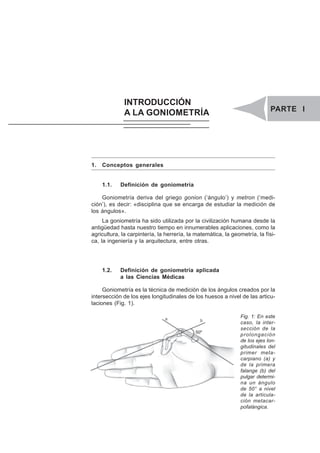 PARTE I. INTRODUCCIÓN A LA GONIOMETRÍA 1
INTRODUCCIÓN
A LA GONIOMETRÍA PARTE I
1. Conceptos generales
1.1. Definición de goniometría
Goniometría deriva del griego gonion (‘ángulo’) y metron (‘medi-
ción’), es decir: «disciplina que se encarga de estudiar la medición de
los ángulos».
La goniometría ha sido utilizada por la civilización humana desde la
antigüedad hasta nuestro tiempo en innumerables aplicaciones, como la
agricultura, la carpintería, la herrería, la matemática, la geometría, la físi-
ca, la ingeniería y la arquitectura, entre otras.
1.2. Definición de goniometría aplicada
a las Ciencias Médicas
Goniometría es la técnica de medición de los ángulos creados por la
intersección de los ejes longitudinales de los huesos a nivel de las articu-
laciones (Fig. 1).
Fig. 1: En este
caso, la inter-
sección de la
prolongación
de los ejes lon-
gitudinales del
primer meta-
carpiano (a) y
de la primera
falange (b) del
pulgar determi-
na un ángulo
de 50° a nivel
de la articula-
ción metacar-
pofalángica.
 