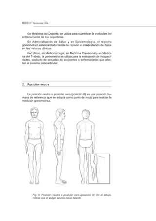 GONIOMETRÍA4
En Medicina del Deporte, se utiliza para cuantificar la evolución del
entrenamiento de los deportistas.
En Administración de Salud y en Epidemiología, el registro
goniométrico estandarizado facilita la revisión e interpretación de datos
en las historias clínicas.
Por último, en Medicina Legal, en Medicina Previsional y en Medici-
na del Trabajo, la goniometría se utiliza para la evaluación de incapaci-
dades, producto de secuelas de accidentes o enfermedades que afec-
tan al sistema osteoarticular.
2. Posición neutra
La posición neutra o posición cero (posición 0) es una posición hu-
mana de referencia que se adopta como punto de inicio para realizar la
medición goniométrica.
Fig. 6: Posición neutra o posición cero (posición 0). En el dibujo,
nótese que el pulgar apunta hacia delante.
 