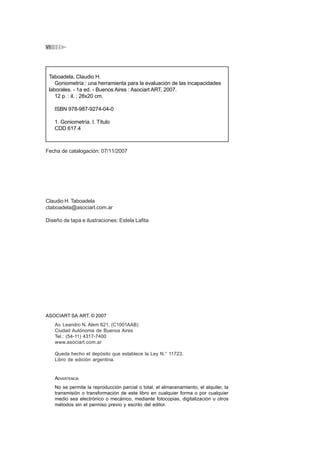 ÍNDICEVI
ASOCIART SA ART. © 2007
Av. Leandro N. Alem 621, (C1001AAB)
Ciudad Autónoma de Buenos Aires
Tel.: (54-11) 4317-7400
www.asociart.com.ar
Queda hecho el depósito que establece la Ley N.° 11723.
Libro de edición argentina.
ADVERTENCIA
No se permite la reproducción parcial o total, el almacenamiento, el alquiler, la
transmisión o transformación de este libro en cualquier forma o por cualquier
medio sea electrónico o mecánico, mediante fotocopias, digitalización u otros
métodos sin el permiso previo y escrito del editor.
Claudio H. Taboadela
Fecha de catalogación: 07/11/2007
ctaboadela@asociart.com.ar
Diseño de tapa e ilustraciones: Estela Lafita
Taboadela, Claudio H.
Goniometría : una herramienta para la evaluación de las incapacidades
laborales. - 1a ed. - Buenos Aires : Asociart ART, 2007.
12 p. : il. ; 28x20 cm.
ISBN 978-987-9274-04-0
1. Goniometría. I. Título
CDD 617.4
 