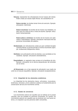 GONIOMETRÍA20
Suturas: representan las articulaciones de los huesos del cráneo.
Están unidas por escaso tejido fibroso. Se subclasifican en:
Sutura serrata: los bordes toman forma de serrucho. Ejemplo:
articulación interfrontal.
Sutura escamosa: los bordes de los huesos son biselados, es
decir que uno cubre al otro a modo de escama. Ejemplo: articu-
lación temporoparietal.
Sutura plana o armónica: los bordes de los huesos son apla-
nados o redondeados. Ejemplo: articulación internasal entre las
porciones horizontales del palatino.
Sindesmosis: son articulaciones unidas por gran cantidad de tejido
conectivo fibroso, lo que les permite un mínimo movimiento. Ejem-
plo: sindesmosis tibioperonea inferior.
Gónfosis: es la articulación entre los dientes y sus cavidades en los
maxilares. Ejemplo: articulación alveolodentaria.
Esquindilesis: un segmento óseo encaja en la hendidura de otro.
Ejemplo: articulación de la lámina perpendicular del etmoides
con el vómer.
d) Sinsarcosis: es un tipo especial de articulación cuyo medio de
unión es el músculo esquelético. Ejemplo: articulación escapulotorácica.
4.1.2. Integridad de los elementos anatómicos
La integridad de los elementos óseos, articulares, musculares,
tendinosos, nerviosos y de la cobertura cutánea es fundamental para la
conservación del arco de movimiento normal.
4.1.3. Estado de conciencia
Los movimientos activos son aquellos que se realizan por la propia
voluntad, solo son posibles en personas conscientes. En cambio, los
movimientos pasivos son aquellos que se producen por una fuerza ex-
terna y no requieren que las personas estén conscientes.
 