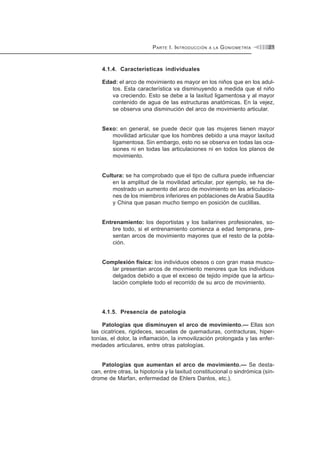 PARTE I. INTRODUCCIÓN A LA GONIOMETRÍA 21
4.1.4. Características individuales
Edad: el arco de movimiento es mayor en los niños que en los adul-
tos. Esta característica va disminuyendo a medida que el niño
va creciendo. Esto se debe a la laxitud ligamentosa y al mayor
contenido de agua de las estructuras anatómicas. En la vejez,
se observa una disminución del arco de movimiento articular.
Sexo: en general, se puede decir que las mujeres tienen mayor
movilidad articular que los hombres debido a una mayor laxitud
ligamentosa. Sin embargo, esto no se observa en todas las oca-
siones ni en todas las articulaciones ni en todos los planos de
movimiento.
Cultura: se ha comprobado que el tipo de cultura puede influenciar
en la amplitud de la movilidad articular, por ejemplo, se ha de-
mostrado un aumento del arco de movimiento en las articulacio-
nes de los miembros inferiores en poblaciones de Arabia Saudita
y China que pasan mucho tiempo en posición de cuclillas.
Entrenamiento: los deportistas y los bailarines profesionales, so-
bre todo, si el entrenamiento comienza a edad temprana, pre-
sentan arcos de movimiento mayores que el resto de la pobla-
ción.
Complexión física: los individuos obesos o con gran masa muscu-
lar presentan arcos de movimiento menores que los individuos
delgados debido a que el exceso de tejido impide que la articu-
lación complete todo el recorrido de su arco de movimiento.
4.1.5. Presencia de patología
Patologías que disminuyen el arco de movimiento.— Ellas son
las cicatrices, rigideces, secuelas de quemaduras, contracturas, hiper-
tonías, el dolor, la inflamación, la inmovilización prolongada y las enfer-
medades articulares, entre otras patologías.
Patologías que aumentan el arco de movimiento.— Se desta-
can, entre otras, la hipotonía y la laxitud constitucional o sindrómica (sín-
drome de Marfan, enfermedad de Ehlers Danlos, etc.).
 