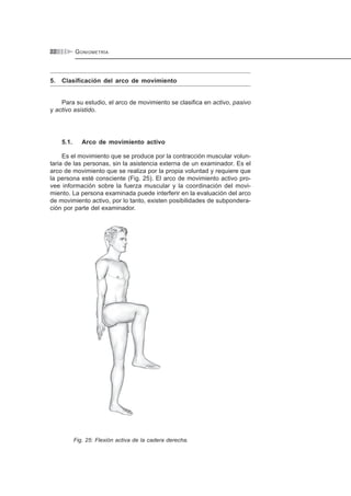 GONIOMETRÍA22
5. Clasificación del arco de movimiento
Para su estudio, el arco de movimiento se clasifica en activo, pasivo
y activo asistido.
5.1. Arco de movimiento activo
Es el movimiento que se produce por la contracción muscular volun-
taria de las personas, sin la asistencia externa de un examinador. Es el
arco de movimiento que se realiza por la propia voluntad y requiere que
la persona esté consciente (Fig. 25). El arco de movimiento activo pro-
vee información sobre la fuerza muscular y la coordinación del movi-
miento. La persona examinada puede interferir en la evaluación del arco
de movimiento activo, por lo tanto, existen posibilidades de subpondera-
ción por parte del examinador.
Fig. 25: Flexión activa de la cadera derecha.
 