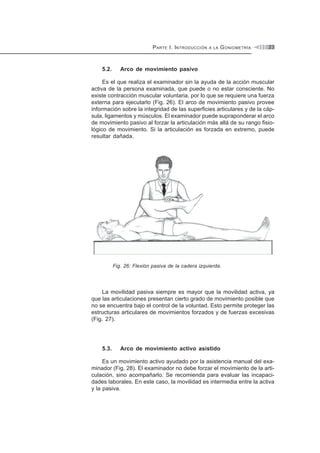 PARTE I. INTRODUCCIÓN A LA GONIOMETRÍA 23
5.2. Arco de movimiento pasivo
Es el que realiza el examinador sin la ayuda de la acción muscular
activa de la persona examinada, que puede o no estar consciente. No
existe contracción muscular voluntaria, por lo que se requiere una fuerza
externa para ejecutarlo (Fig. 26). El arco de movimiento pasivo provee
información sobre la integridad de las superficies articulares y de la cáp-
sula, ligamentos y músculos. El examinador puede supraponderar el arco
de movimiento pasivo al forzar la articulación más allá de su rango fisio-
lógico de movimiento. Si la articulación es forzada en extremo, puede
resultar dañada.
Fig. 26: Flexión pasiva de la cadera izquierda.
La movilidad pasiva siempre es mayor que la movilidad activa, ya
que las articulaciones presentan cierto grado de movimiento posible que
no se encuentra bajo el control de la voluntad. Esto permite proteger las
estructuras articulares de movimientos forzados y de fuerzas excesivas
(Fig. 27).
5.3. Arco de movimiento activo asistido
Es un movimiento activo ayudado por la asistencia manual del exa-
minador (Fig. 28). El examinador no debe forzar el movimiento de la arti-
culación, sino acompañarlo. Se recomienda para evaluar las incapaci-
dades laborales. En este caso, la movilidad es intermedia entre la activa
y la pasiva.
 